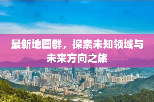 最新地图群，探索未知领域与未来方向之旅