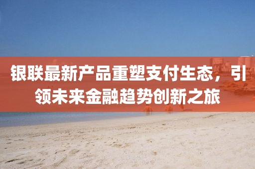 银联最新产品重塑支付生态，引领未来金融趋势创新之旅