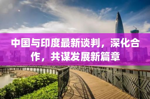 中国与印度最新谈判，深化合作，共谋发展新篇章