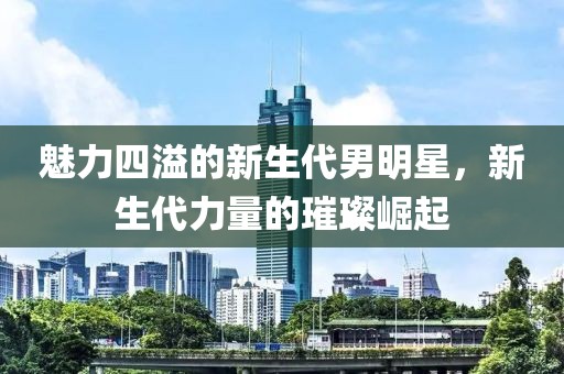 魅力四溢的新生代男明星，新生代力量的璀璨崛起