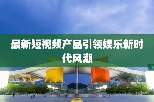 最新短视频产品引领娱乐新时代风潮