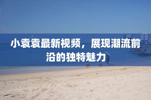 小袁袁最新视频，展现潮流前沿的独特魅力