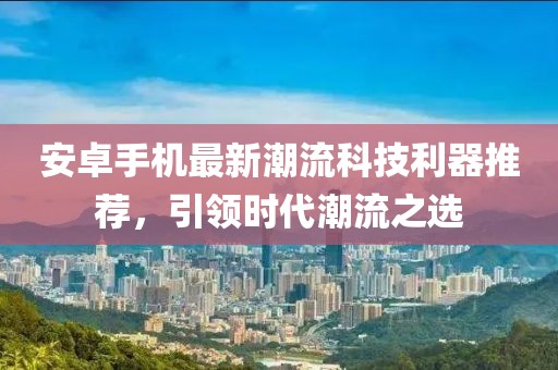 安卓手机最新潮流科技利器推荐，引领时代潮流之选