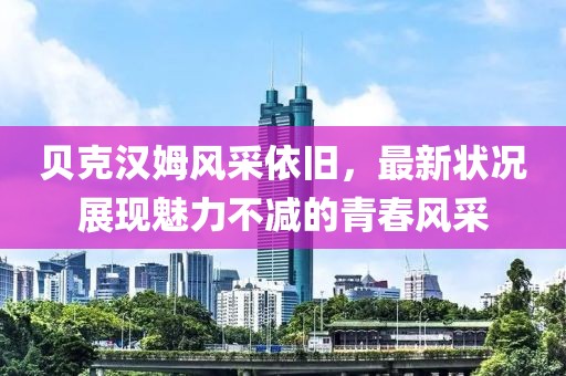 贝克汉姆风采依旧，最新状况展现魅力不减的青春风采