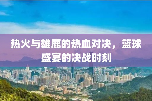 热火与雄鹿的热血对决，篮球盛宴的决战时刻