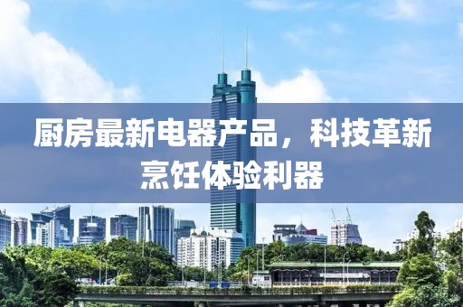 厨房最新电器产品，科技革新烹饪体验利器