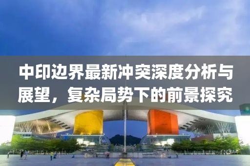 中印边界最新冲突深度分析与展望，复杂局势下的前景探究