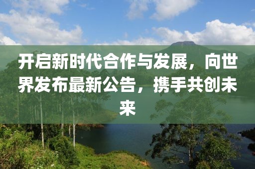 开启新时代合作与发展，向世界发布最新公告，携手共创未来