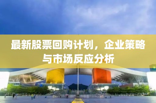 最新股票回购计划，企业策略与市场反应分析