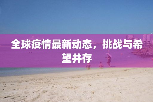 全球疫情最新动态，挑战与希望并存