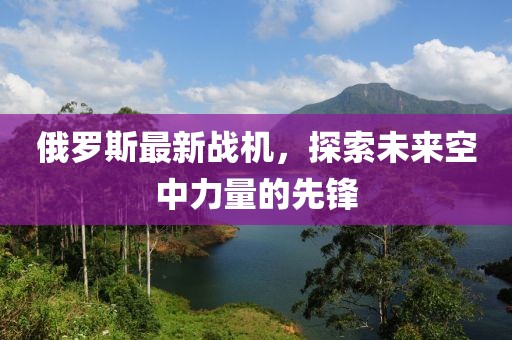 俄罗斯最新战机，探索未来空中力量的先锋