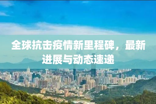 全球抗击疫情新里程碑，最新进展与动态速递