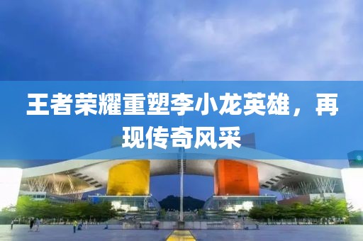 王者荣耀重塑李小龙英雄，再现传奇风采