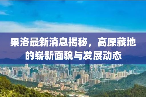 果洛最新消息揭秘，高原藏地的崭新面貌与发展动态