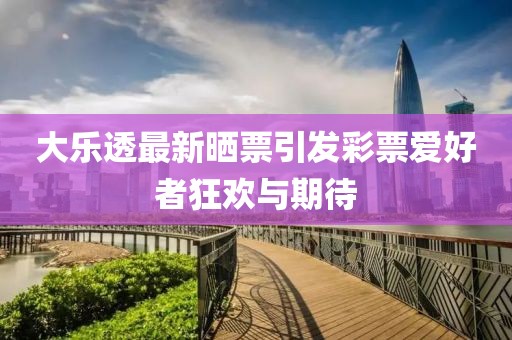 大乐透最新晒票引发彩票爱好者狂欢与期待