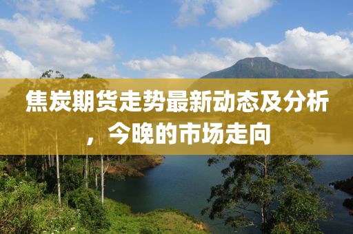 焦炭期货走势最新动态及分析，今晚的市场走向