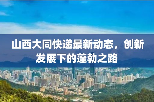 山西大同快递最新动态，创新发展下的蓬勃之路