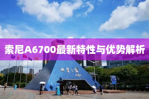 索尼A6700最新特性与优势解析