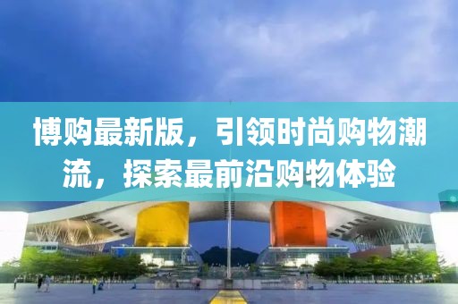 博购最新版，引领时尚购物潮流，探索最前沿购物体验