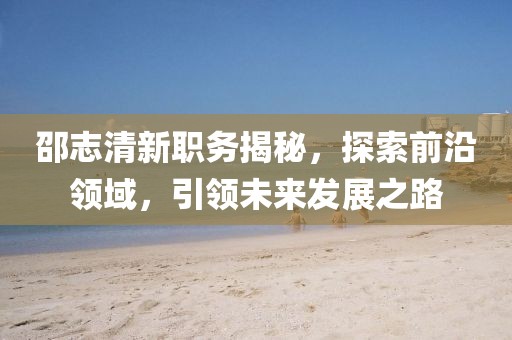 邵志清新职务揭秘，探索前沿领域，引领未来发展之路