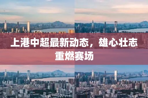 上港中超最新动态，雄心壮志重燃赛场