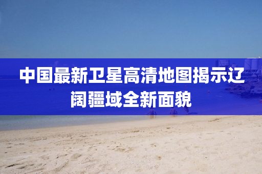 中国最新卫星高清地图揭示辽阔疆域全新面貌