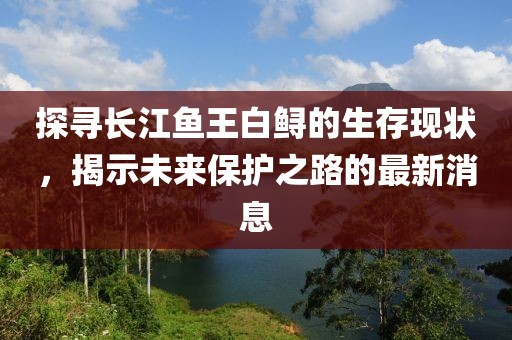 探寻长江鱼王白鲟的生存现状，揭示未来保护之路的最新消息