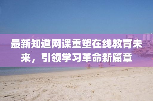 最新知道网课重塑在线教育未来，引领学习革命新篇章