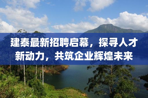 建泰最新招聘启幕，探寻人才新动力，共筑企业辉煌未来