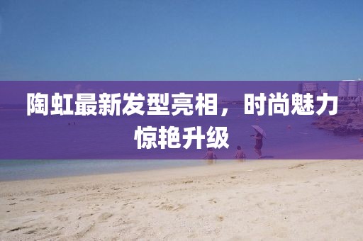 陶虹最新发型亮相，时尚魅力惊艳升级