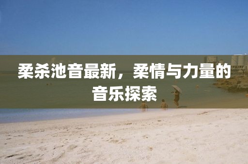 柔杀池音最新，柔情与力量的音乐探索