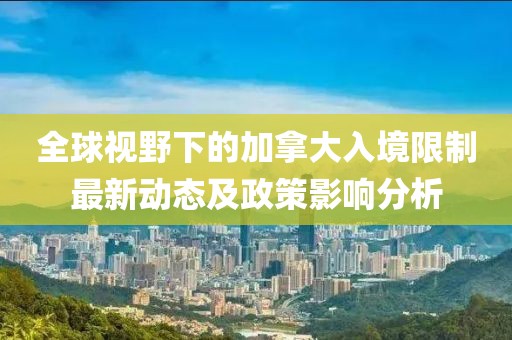 全球视野下的加拿大入境限制最新动态及政策影响分析