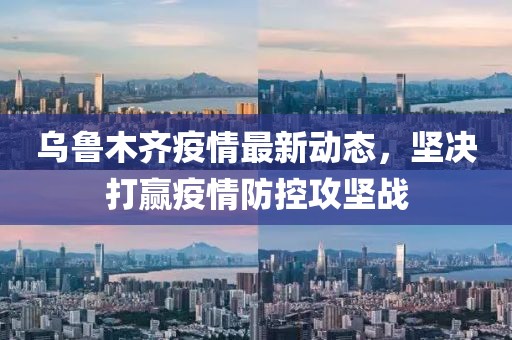 乌鲁木齐疫情最新动态，坚决打赢疫情防控攻坚战