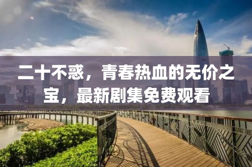 二十不惑，青春热血的无价之宝，最新剧集免费观看