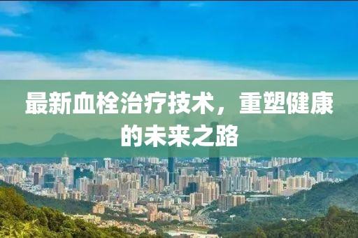 最新血栓治疗技术，重塑健康的未来之路