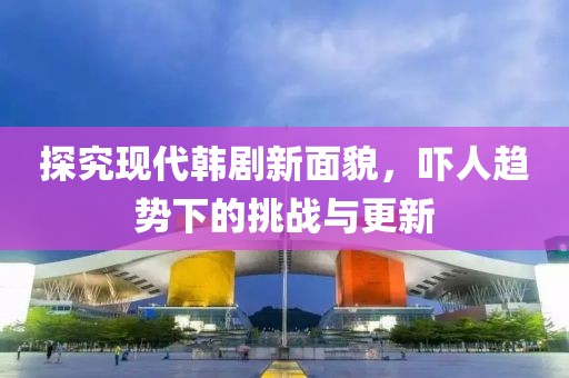 探究现代韩剧新面貌，吓人趋势下的挑战与更新