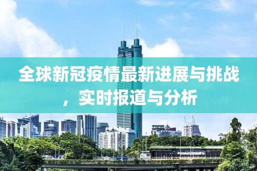 全球新冠疫情最新进展与挑战，实时报道与分析