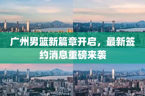 广州男篮新篇章开启，最新签约消息重磅来袭