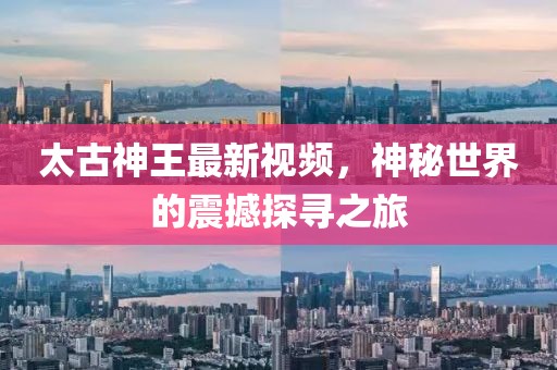 太古神王最新视频，神秘世界的震撼探寻之旅