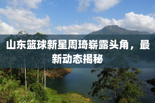 山东篮球新星周琦崭露头角，最新动态揭秘