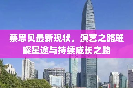 蔡思贝最新现状，演艺之路璀璨星途与持续成长之路