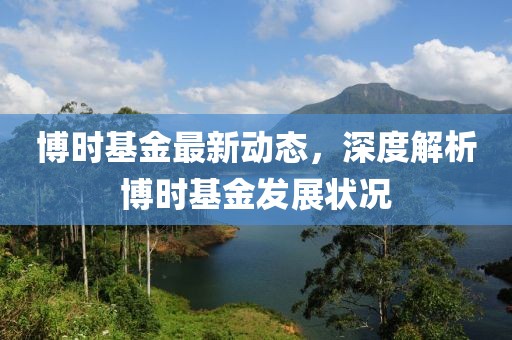 博时基金最新动态，深度解析博时基金发展状况