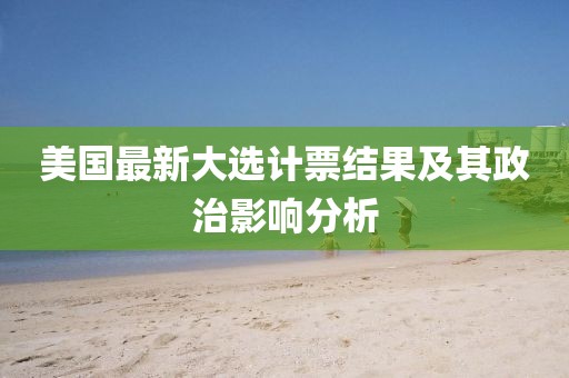 美国最新大选计票结果及其政治影响分析