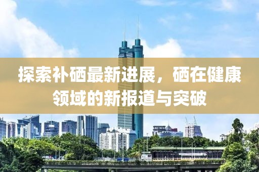 探索补硒最新进展，硒在健康领域的新报道与突破