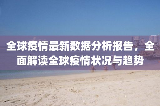 全球疫情最新数据分析报告，全面解读全球疫情状况与趋势