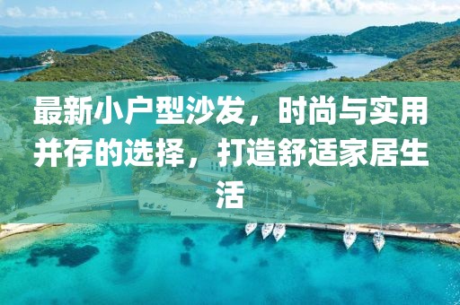 最新小户型沙发，时尚与实用并存的选择，打造舒适家居生活