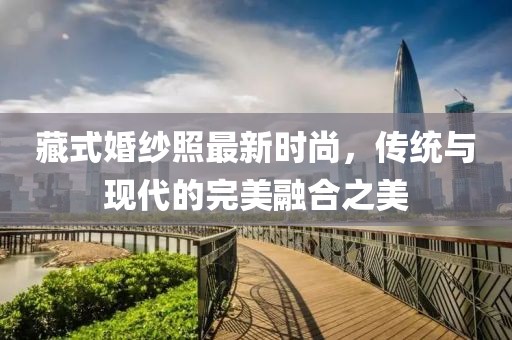 藏式婚纱照最新时尚，传统与现代的完美融合之美