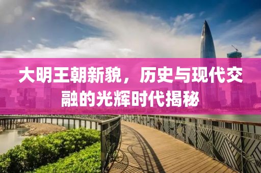大明王朝新貌，历史与现代交融的光辉时代揭秘