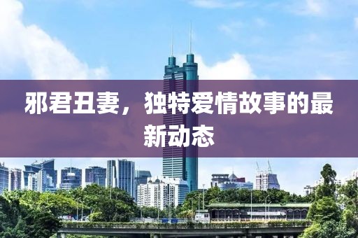 邪君丑妻，独特爱情故事的最新动态