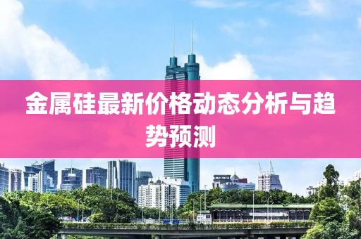 金属硅最新价格动态分析与趋势预测